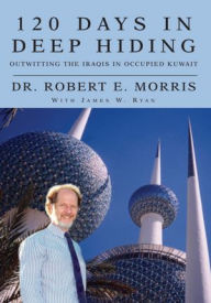 Title: 120 Days In Deep Hiding: Outwitting the Iraqis in Occupied Kuwait, Author: Dr. Robert E. Morris