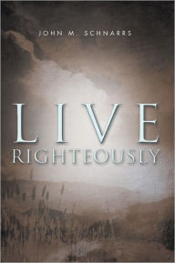 Title: Live Righteously, Author: John M. Schnarrs