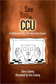 Title: See You in C.C.U.: A Light-Hearted Tale of My Open-Heart Surgery, Author: Steve Ludwig