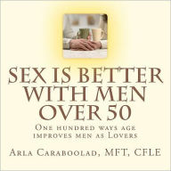 Title: Sex is Better with Men Over 50: One Hundred Ways Age Improves Men as Lovers, Author: Arla Caraboolad Mft