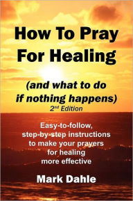 Title: How To Pray For Healing (and what to do if nothing happens) 2nd Edition: Easy-to-follow, step-by-step instructions to make your prayers for healing more effective, Author: Mark Dahle