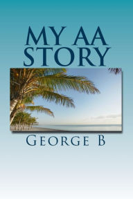 Title: My AA Story: What it was like, what happened, and what it is like now, Author: George B