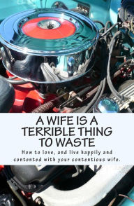 Title: A Wife Is A Terrible Thing To Waste: How to love, and live happy and contented with your contentious wife, Author: X