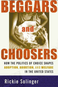 Title: Beggars and Choosers: How the Politics of Choice Shapes Adoption, Abortion, and Welfare in the United States, Author: Rickie Solinger