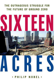 Title: Sixteen Acres: Architecture and the Outrageous Struggle for the Future of Ground Zero, Author: Philip Nobel