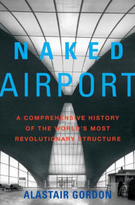 Title: Naked Airport: A Cultural History of the World's Most Revolutionary Structure, Author: Alastair Gordon