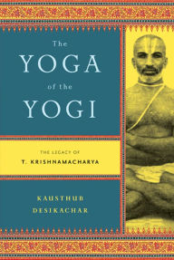 Title: The Yoga of the Yogi: The Legacy of T. Krishnamacharya, Author: Kausthub Desikachar