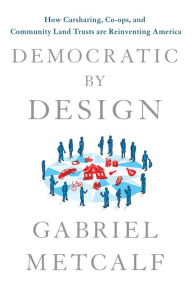 Title: Democratic by Design: How Carsharing, Co-ops, and Community Land Trusts Are Reinventing America, Author: Gabriel Metcalf