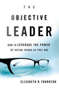 Title: The Objective Leader: How to Leverage the Power of Seeing Things As They Are, Author: Elizabeth R. Thornton