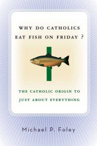 Title: Why Do Catholics Eat Fish on Friday?: The Catholic Origin to Just About Everything, Author: Michael P. Foley
