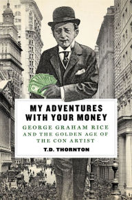 Title: My Adventures with Your Money: George Graham Rice and the Golden Age of the Con Artist, Author: T. D. Thornton