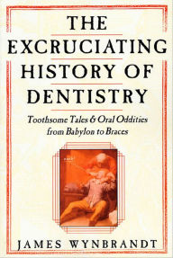 Title: The Excruciating History of Dentistry: Toothsome Tales & Oral Oddities from Babylon to Braces, Author: James Wynbrandt