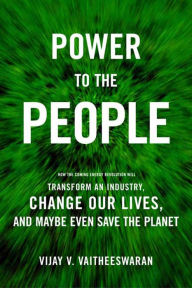 Title: Power to the People: How the Coming Energy Revolution Will Transform an Industry, Change Our Lives, and Maybe Even Save the Planet, Author: Vijay V. Vaitheeswaran