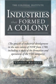 Title: INDUSTRIES THAT FORMED A COLONY: (The growth of industrial development in the new colony of NSW from 1788, including a study of the formation and operations of the VDL company), Author: Gordon Beckett