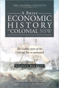 Title: A BRIEF ECONOMIC HISTORY OF COLONIAL NSW: The Golden years of the Colonial Era re-examined, Author: Gordon Beckett