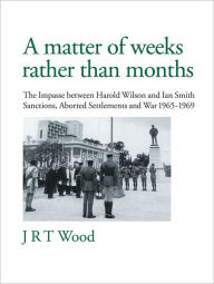 Title: A Matter of Weeks rather than Months: The Impasse between Harold Wilson and Ian Smith Sanctions, Aborted Settlements and War 1965-1969, Author: J R T Wood