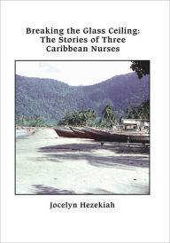 Title: Breaking the Glass Ceiling: The Stories of Three Caribbean Nurses, Author: Jocelyn Hezekiah
