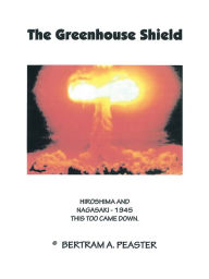 Title: The Greenhouse Shield: HIROSHIMA AND NAGASAKI - 1945 THIS TOO CAME DOWN, Author: BERTRAM A. PEASTER