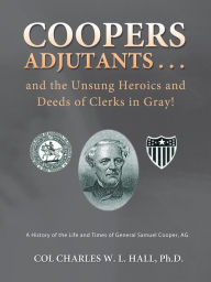 Title: Coopers Adjutants . . . and the Unsung Heroics and Deeds of Clerks in Gray!: A History of the Life and Times of General Samuel Cooper, AG, Author: COL Charles W. L. Hall