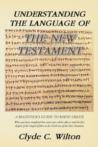 Title: Understanding the Language of the New Testament: A Beginner's Guide to Koine Greek, Author: Clyde C. Wilton