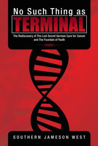 Title: No Such Thing as Terminal: The Rediscovery of The Lost Secret German Cure for Cancer and The Fountain of Youth, Author: Southern Jameson West