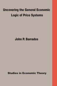 Title: Uncovering the General Economic Logic of Price Systems: Studies In Economic Theory, Author: John P. Barrados Ph.D.