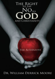 Title: The Right to Say No to God and Christianity: The Alternative, Author: Dr. William Derrick Moore