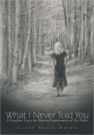 Title: What I Never Told You: A Daughter Traces the Wartime Imprisonment of Her Father, Author: Candy Kyler Brown