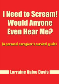 Title: I Need to Scream! Would Anyone Even Hear Me?: (a personal caregiver's survival guide), Author: Lorraine Valyo Davis