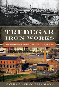 Title: Tredegar Iron Works: Richmond's Foundry on the James, Author: Nathan Vernon Madison