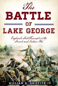 Title: The Battle of Lake George: England's First Triumph in the French and Indian War, Author: William R. Griffith IV