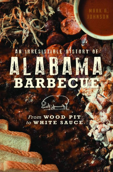 Irresistible History of Alabama Barbecue, An: From Wood Pit to White Sauce
