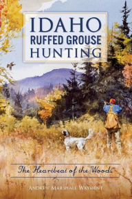 Title: Idaho Ruffed Grouse Hunting: The Heartbeat of the Woods, Author: Andrew Marshall Wayment