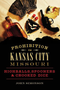 Title: Prohibition in Kansas City, Missouri: Highballs, Spooners & Crooked Dice, Author: John Simonson