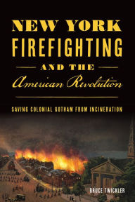 Title: New York Firefighting and the American Revolution: Saving Colonial Gotham from Incineration, Author: Bruce Twickler