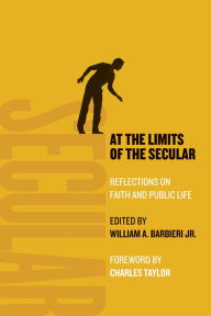 Title: At the Limits of the Secular: Reflections on Faith and Public Life, Author: William A. Barbieri Jr.