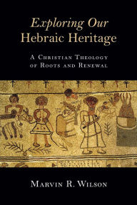 Title: Exploring Our Hebraic Heritage: A Christian Theology of Roots and Renewal, Author: Marvin R. Wilson