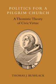 Title: Politics for a Pilgrim Church: A Thomistic Theory of Civic Virtue, Author: Thomas J. Bushlack