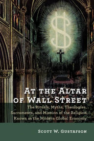 Title: At the Altar of Wall Street: The Rituals, Myths, Theologies, Sacraments, and Mission of the Religion Known as the Modern Global Economy, Author: Scott W. Gustafson