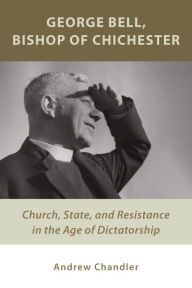 Title: George Bell, Bishop of Chichester: Church, State, and Resistance in the Age of Dictatorship, Author: Andrew Chandler