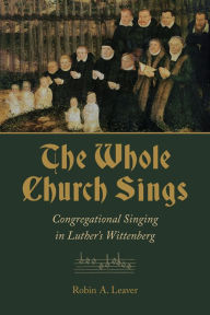 Title: The Whole Church Sings: Congregational Singing in Luther's Wittenberg, Author: Robin A. Leaver