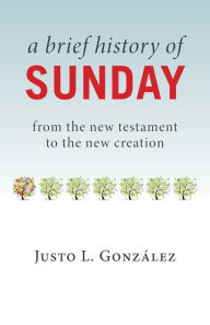 Title: A Brief History of Sunday: From the New Testament to the New Creation, Author: Justo L. González