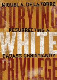 Title: Burying White Privilege: Resurrecting a Badass Christianity, Author: Miguel A. De La Torre