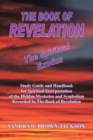 Title: THE BOOK OF REVELATION The Spiritual Exodus: Study Guide and Handbook for Spiritual Interpretation of the Hidden Mysteries and Symbolism Recorded In The Book of Revelation, Author: SANDRA D. BROWN-JACKSON