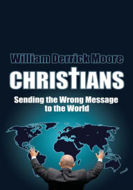 Title: CHRISTIANS: Sending the Wrong Message to the World, Author: William Derrick Moore