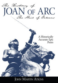 Title: The History of Joan of Arc: The Maid of Orleans- A Historically Accurate Epic Poem, Author: John Martin Atkins