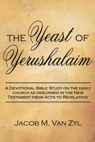 Title: The Yeast of Yerushalaim: A Devotional Bible Study on the Early Church as Described in the New Testament from Acts to Revelation, Author: Jacob M. Van Zyl