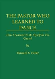 Title: THE PASTOR WHO LEARNED TO DANCE: How I Learned To Be Myself in the Church, Author: Howard S. Fuller