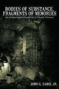 Title: Bodies of Substance, Fragments of Memories: An Archaeological Sensitivity to Ghostly Presence, Author: John G. Sabol Jr.