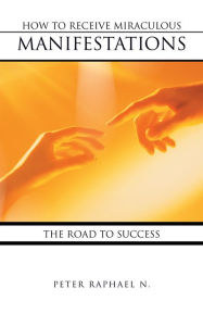 Title: HOW TO RECEIVE MIRACULOUS MANIFESTATIONS: THE ROAD TO SUCCESS, Author: PETER RAPHAEL N.